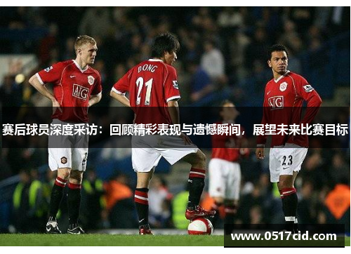 赛后球员深度采访：回顾精彩表现与遗憾瞬间，展望未来比赛目标