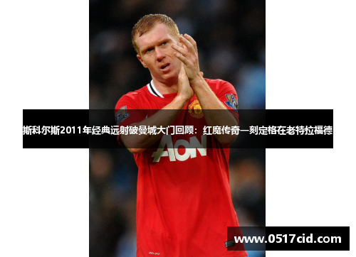 斯科尔斯2011年经典远射破曼城大门回顾：红魔传奇一刻定格在老特拉福德