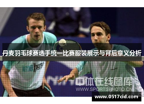丹麦羽毛球赛选手统一比赛服装展示与背后意义分析