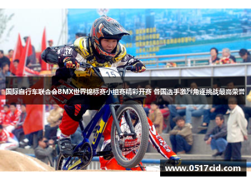 国际自行车联合会BMX世界锦标赛小组赛精彩开赛 各国选手激烈角逐挑战最高荣誉