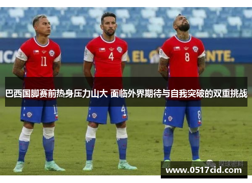 巴西国脚赛前热身压力山大 面临外界期待与自我突破的双重挑战