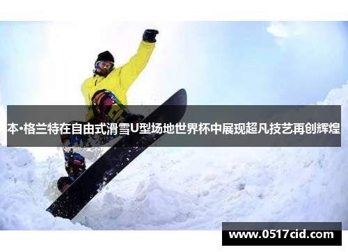 本·格兰特在自由式滑雪U型场地世界杯中展现超凡技艺再创辉煌