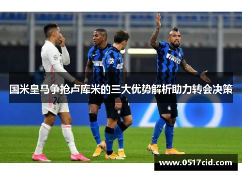 国米皇马争抢卢库米的三大优势解析助力转会决策