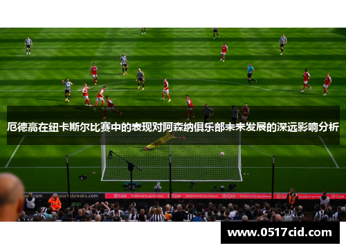 厄德高在纽卡斯尔比赛中的表现对阿森纳俱乐部未来发展的深远影响分析