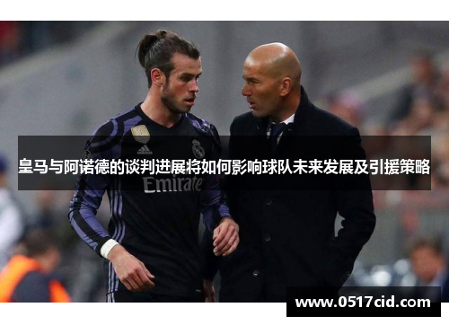 皇马与阿诺德的谈判进展将如何影响球队未来发展及引援策略