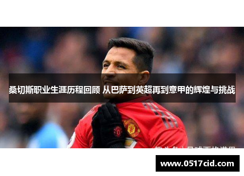 桑切斯职业生涯历程回顾 从巴萨到英超再到意甲的辉煌与挑战